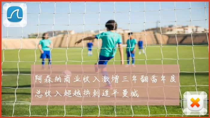 阿森纳商业收入激增三年翻番年度总收入超越热刺追平曼城